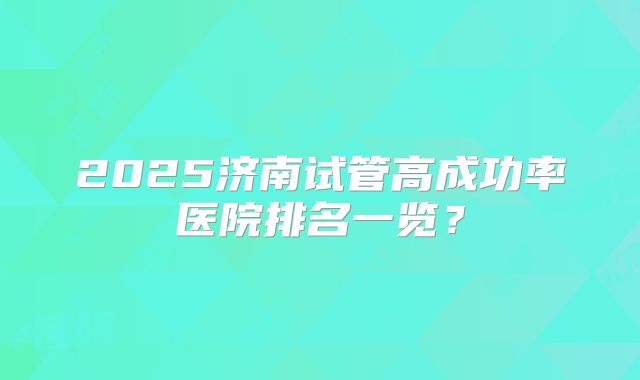 2025济南试管高成功率医院排名一览?