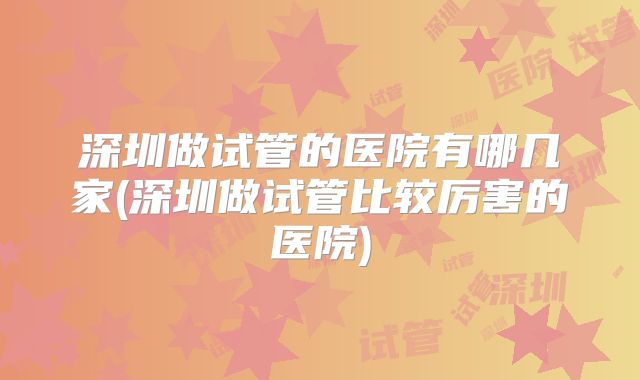 深圳做试管的医院有哪几家(深圳做试管比较厉害的医院)