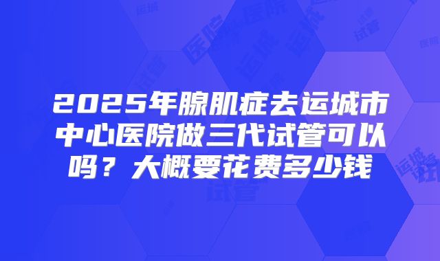 2025年腺肌症去运城市中心医院做三代试管可以吗?大概要花费多少钱
