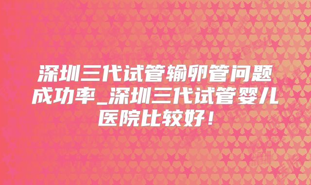 深圳三代试管输卵管问题成功率_深圳三代试管婴儿医院比较好！