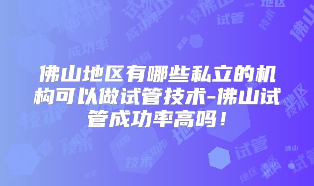 佛山地区有哪些私立的机构可以做试管技术-佛山试管成功率高吗！