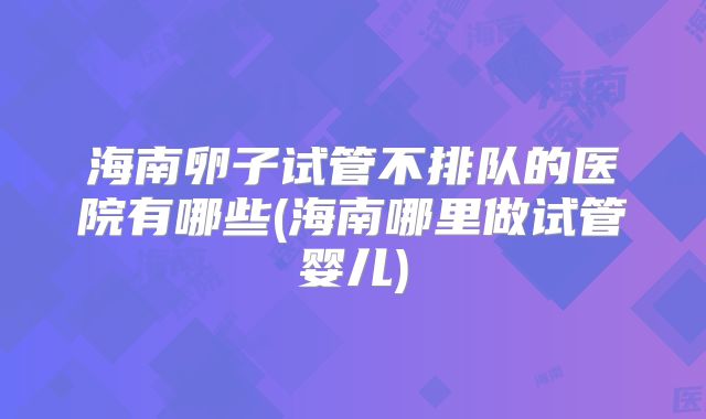海南卵子试管不排队的医院有哪些(海南哪里做试管婴儿)
