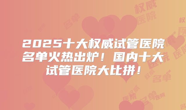2025十大权威试管医院名单火热出炉！国内十大试管医院大比拼！