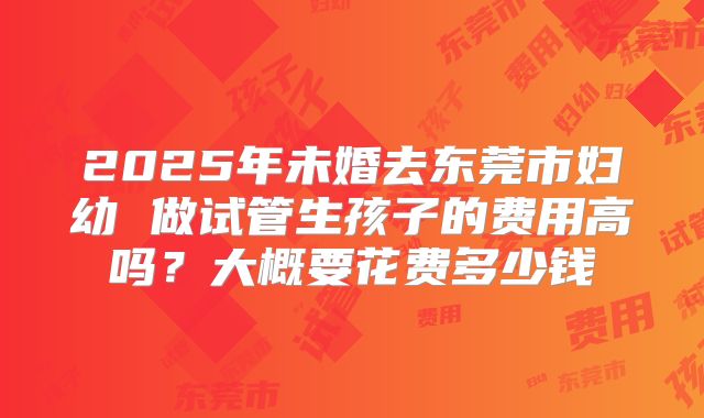 2025年未婚去东莞市妇幼 做试管生孩子的费用高吗?大概要花费多少钱