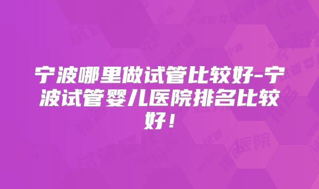 宁波哪里做试管比较好-宁波试管婴儿医院排名比较好!