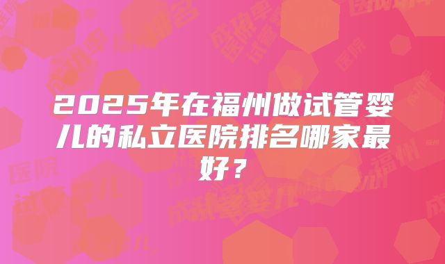 2025年在福州做试管婴儿的私立医院排名哪家最好？
