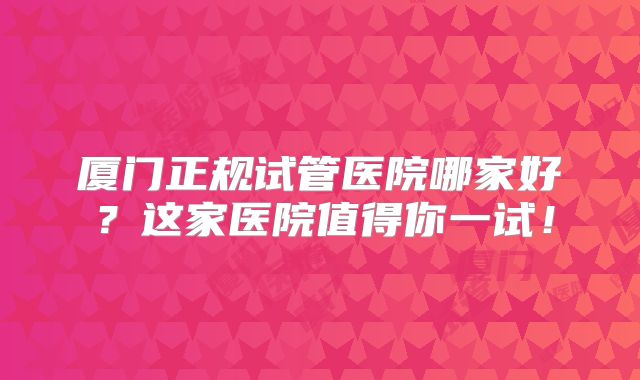 厦门正规试管医院哪家好？这家医院值得你一试！