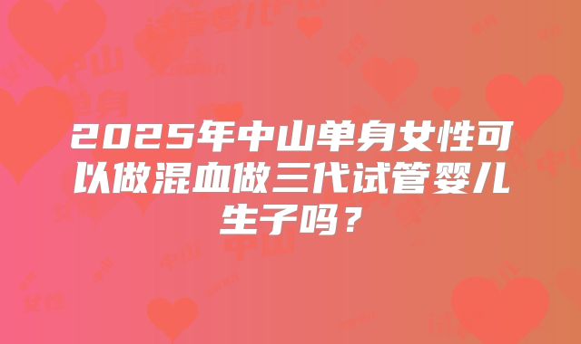 2025年中山单身女性可以做混血做三代试管婴儿生子吗？