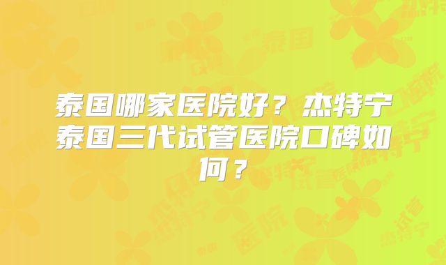 泰国哪家医院好?杰特宁泰国三代试管医院口碑如何?
