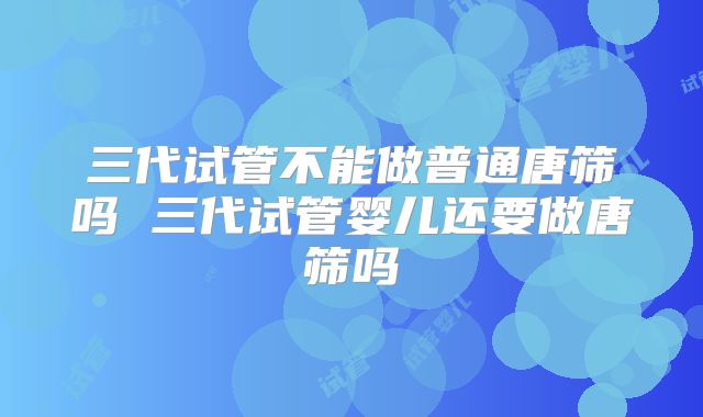 三代试管不能做普通唐筛吗 三代试管婴儿还要做唐筛吗
