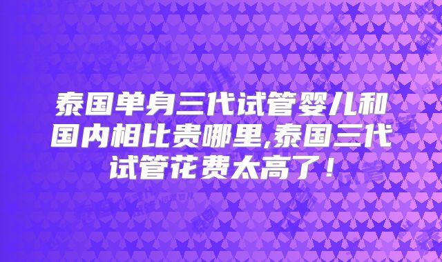 泰国单身三代试管婴儿和国内相比贵哪里,泰国三代试管花费太高了！