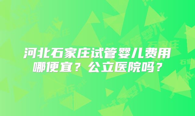 河北石家庄试管婴儿费用哪便宜?公立医院吗?