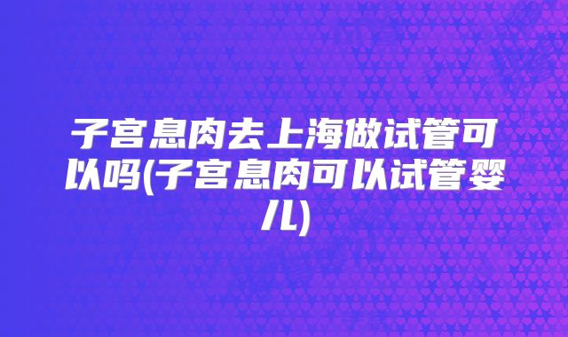 子宫息肉去上海做试管可以吗(子宫息肉可以试管婴儿)