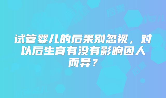 试管婴儿的后果别忽视，对以后生育有没有影响因人而异？
