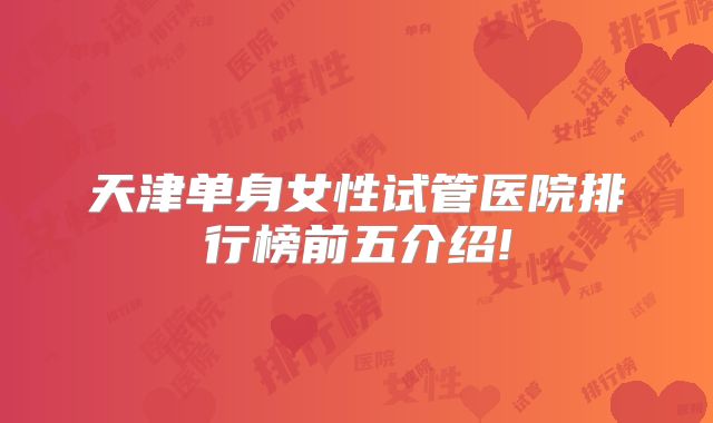 天津单身女性试管医院排行榜前五介绍!