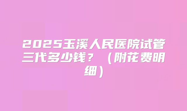 2025玉溪人民医院试管三代多少钱？（附花费明细）
