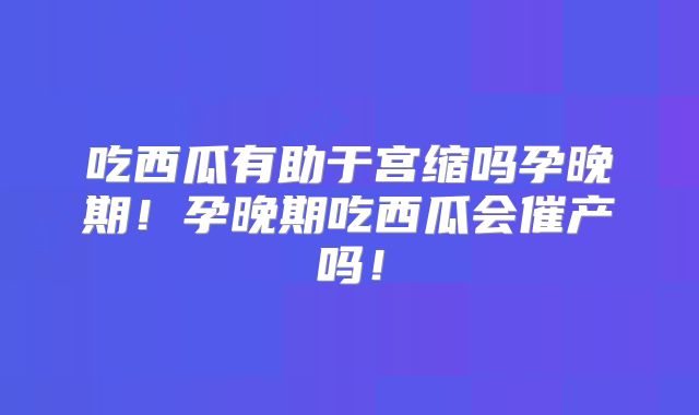 吃西瓜有助于宫缩吗孕晚期！孕晚期吃西瓜会催产吗！
