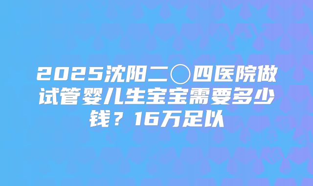 2025沈阳二〇四医院做试管婴儿生宝宝需要多少钱?16万足以