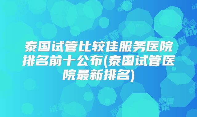 泰国试管比较佳服务医院排名前十公布(泰国试管医院最新排名)