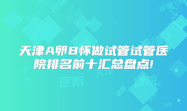 天津A卵B怀做试管试管医院排名前十汇总盘点!