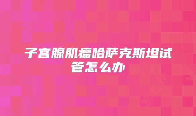 子宫腺肌瘤哈萨克斯坦试管怎么办