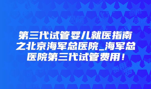第三代试管婴儿就医指南之北京海军总医院_海军总医院第三代试管费用!