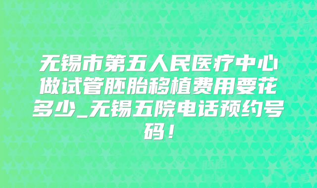 无锡市第五人民医疗中心做试管胚胎移植费用要花多少_无锡五院电话预约号码！