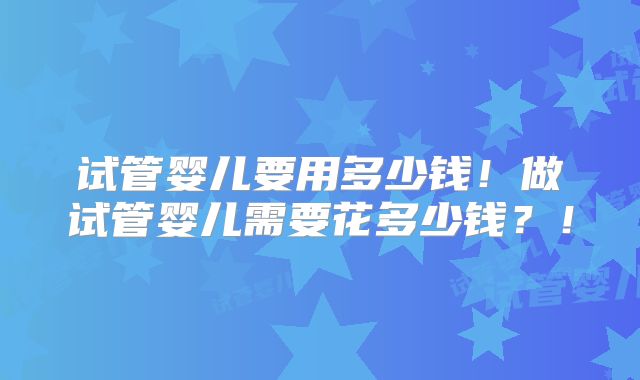 试管婴儿要用多少钱！做试管婴儿需要花多少钱？！