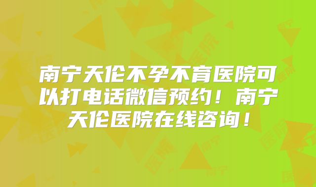 南宁天伦不孕不育医院可以打电话微信预约!南宁天伦医院在线咨询!