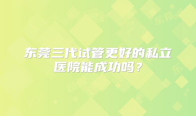 东莞三代试管更好的私立医院能成功吗?