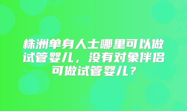 株洲单身人士哪里可以做试管婴儿，没有对象伴侣可做试管婴儿？