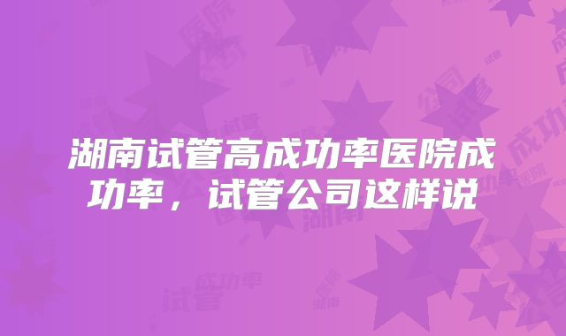 湖南试管高成功率医院成功率，试管公司这样说