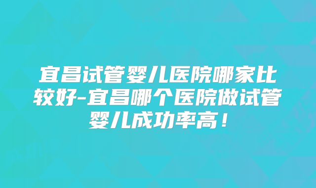 宜昌试管婴儿医院哪家比较好-宜昌哪个医院做试管婴儿成功率高!