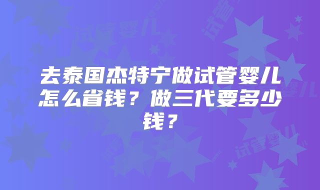 去泰国杰特宁做试管婴儿怎么省钱？做三代要多少钱？