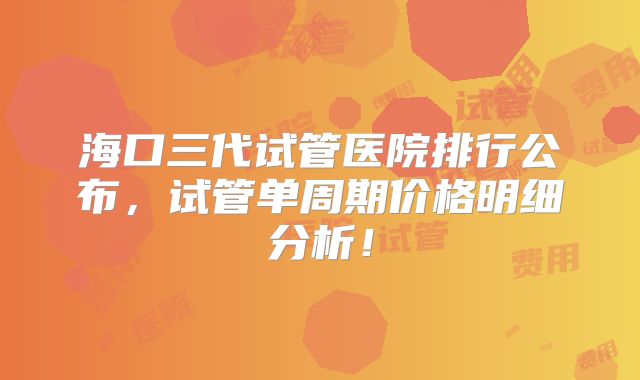 海口三代试管医院排行公布，试管单周期价格明细分析！