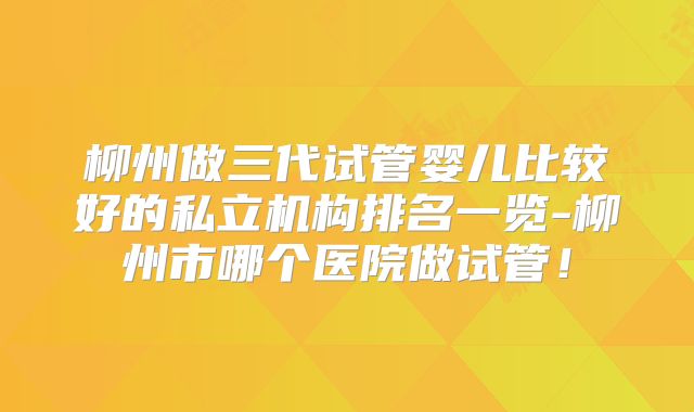 柳州做三代试管婴儿比较好的私立机构排名一览-柳州市哪个医院做试管！
