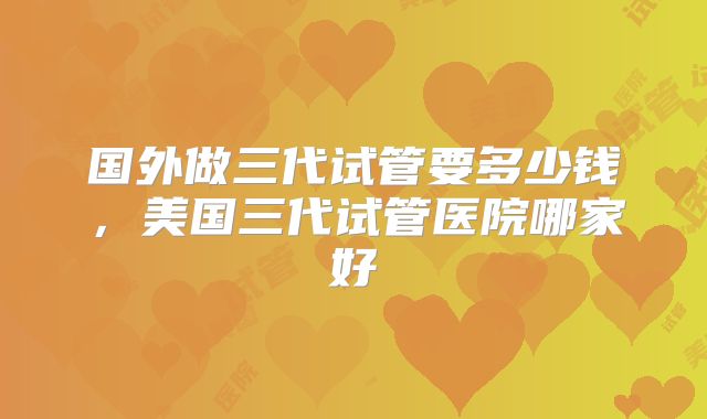 国外做三代试管要多少钱，美国三代试管医院哪家好