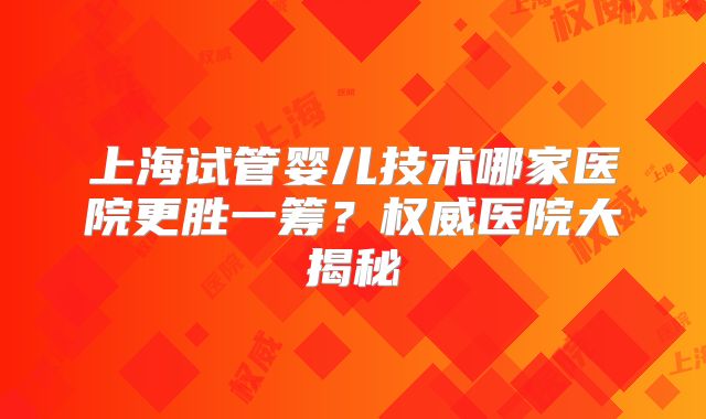 上海试管婴儿技术哪家医院更胜一筹?权威医院大揭秘