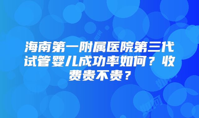 海南第一附属医院第三代试管婴儿成功率如何？收费贵不贵？