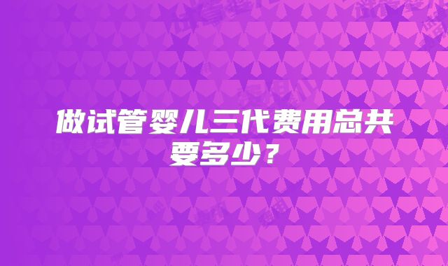 做试管婴儿三代费用总共要多少？