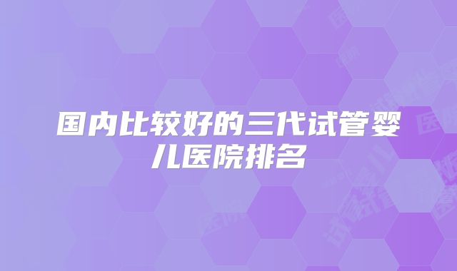 国内比较好的三代试管婴儿医院排名
