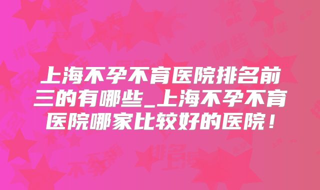 上海不孕不育医院排名前三的有哪些_上海不孕不育医院哪家比较好的医院!