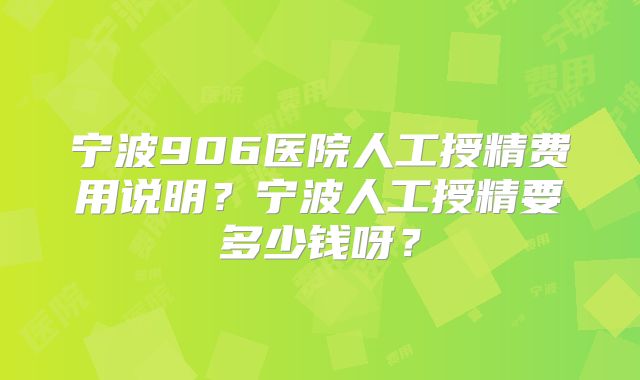 宁波906医院人工授精费用说明？宁波人工授精要多少钱呀？