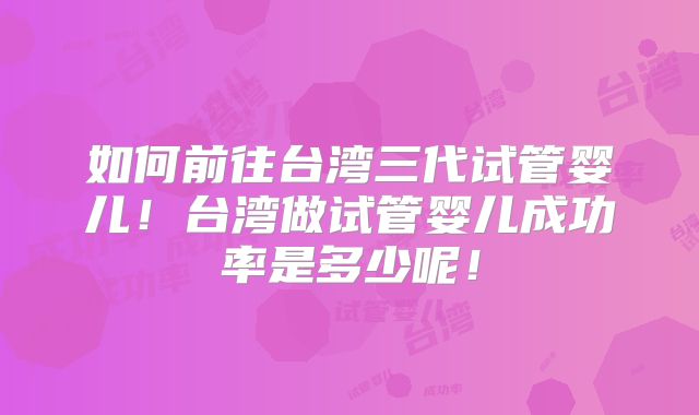如何前往台湾三代试管婴儿!台湾做试管婴儿成功率是多少呢!