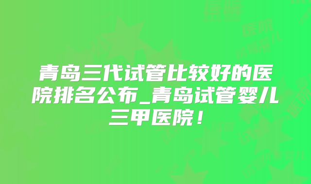 青岛三代试管比较好的医院排名公布_青岛试管婴儿三甲医院!
