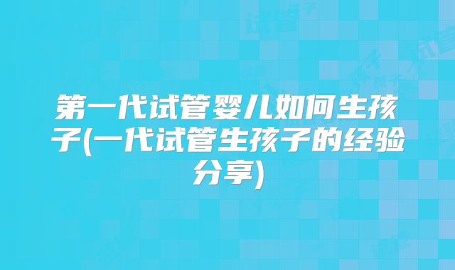 第一代试管婴儿如何生孩子(一代试管生孩子的经验分享)