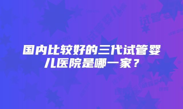国内比较好的三代试管婴儿医院是哪一家?