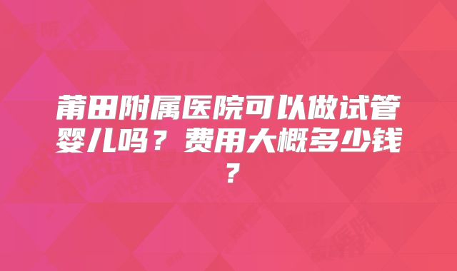 莆田附属医院可以做试管婴儿吗？费用大概多少钱？