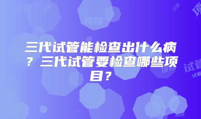 三代试管能检查出什么病?三代试管要检查哪些项目?