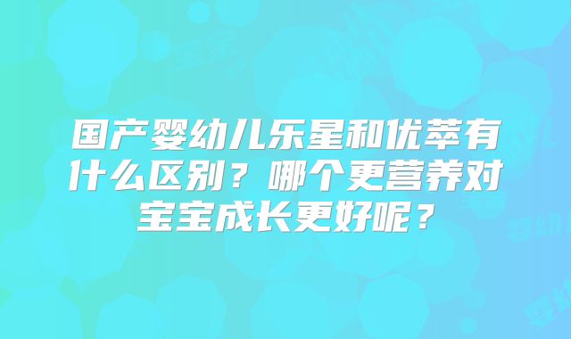 国产婴幼儿乐星和优萃有什么区别？哪个更营养对宝宝成长更好呢？